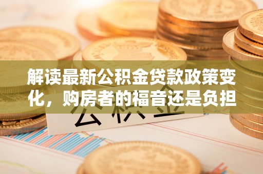 鹤城解读最新公积金贷款政策变化，购房者的福音还是负担？