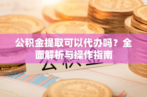 鹤城公积金提取可以代办吗？全面解析与操作指南