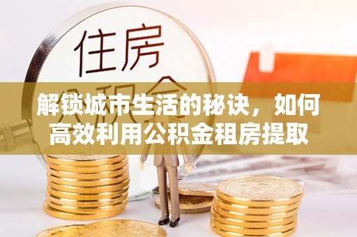鹤城解锁城市生活的秘诀，如何高效利用公积金租房提取