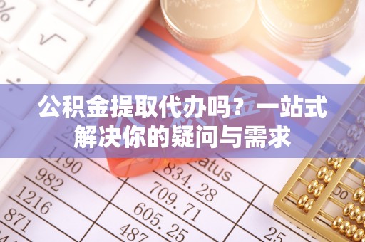 鹤城公积金提取代办吗？一站式解决你的疑问与需求