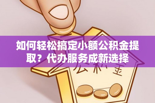 鹤城如何轻松搞定小额公积金提取？代办服务成新选择