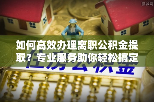 鹤城如何高效办理离职公积金提取？专业服务助你轻松搞定