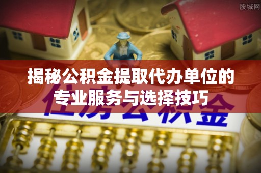 鹤城揭秘公积金提取代办单位的专业服务与选择技巧