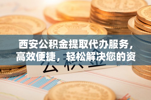鹤城西安公积金提取代办服务，高效便捷，轻松解决您的资金需求