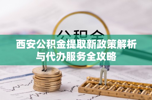 鹤城西安公积金提取新政策解析与代办服务全攻略