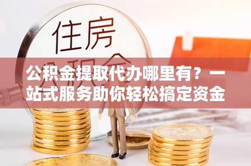 鹤城公积金提取代办哪里有？一站式服务助你轻松搞定资金难题