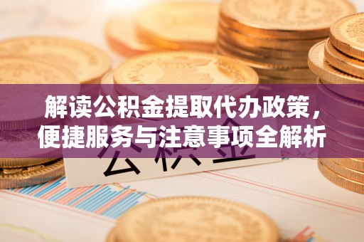 鹤城解读公积金提取代办政策，便捷服务与注意事项全解析