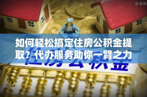 鹤城如何轻松搞定住房公积金提取？代办服务助你一臂之力