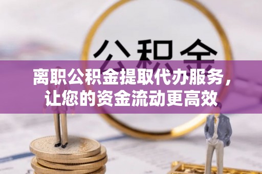 鹤城离职公积金提取代办服务，让您的资金流动更高效