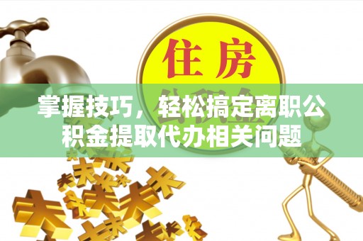 鹤城掌握技巧，轻松搞定离职公积金提取代办相关问题