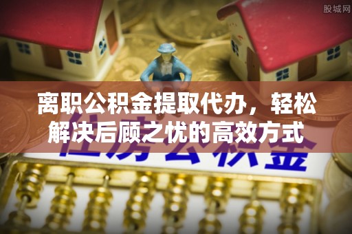 鹤城离职公积金提取代办，轻松解决后顾之忧的高效方式