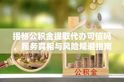 鹤城揭秘公积金提取代办可信吗，服务真相与风险规避指南