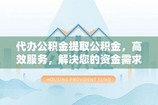 鹤城代办公积金提取公积金，高效服务，解决您的资金需求