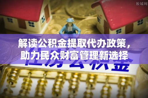 鹤城解读公积金提取代办政策，助力民众财富管理新选择