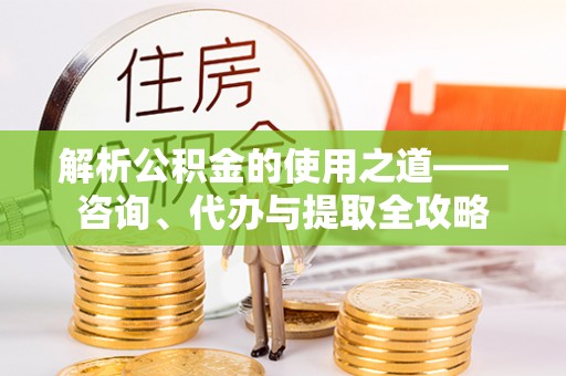 鹤城解析公积金的使用之道——咨询、代办与提取全攻略