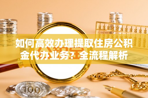 鹤城如何高效办理提取住房公积金代办业务？全流程解析