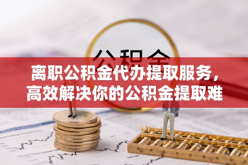 鹤城离职公积金代办提取服务，高效解决你的公积金提取难题