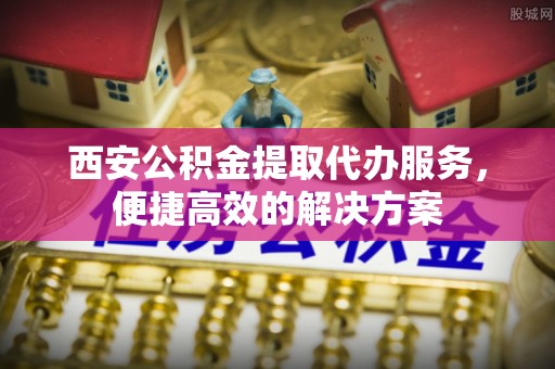 鹤城西安公积金提取代办服务，便捷高效的解决方案