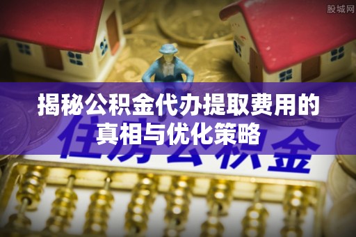 鹤城揭秘公积金代办提取费用的真相与优化策略