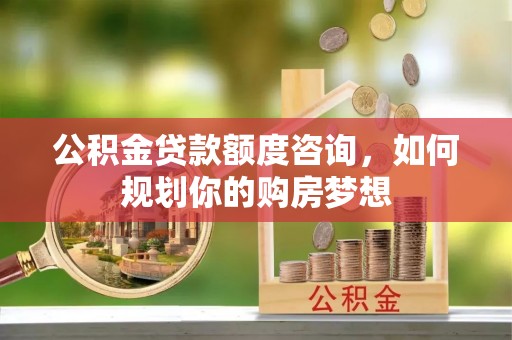 鹤城公积金贷款额度咨询，如何规划你的购房梦想