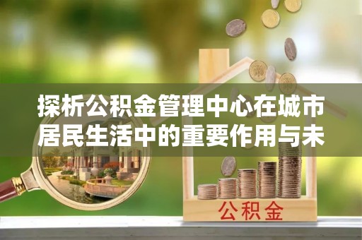鹤城探析公积金管理中心在城市居民生活中的重要作用与未来发展趋势