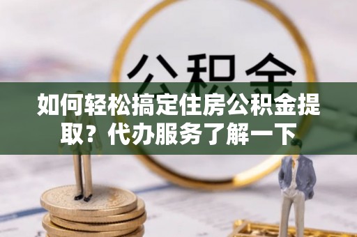 鹤城如何轻松搞定住房公积金提取？代办服务了解一下
