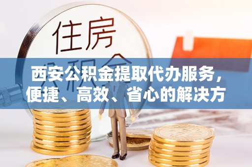 鹤城西安公积金提取代办服务，便捷、高效、省心的解决方案