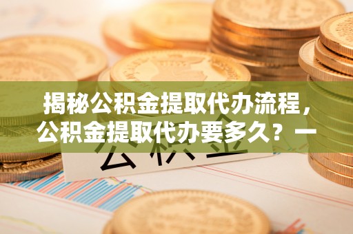 鹤城揭秘公积金提取代办流程，公积金提取代办要多久？一文读懂
