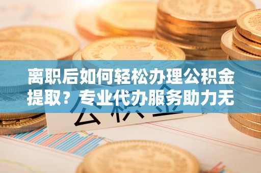 鹤城离职后如何轻松办理公积金提取？专业代办服务助力无忧