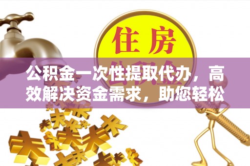 鹤城公积金一次性提取代办，高效解决资金需求，助您轻松应对生活难题