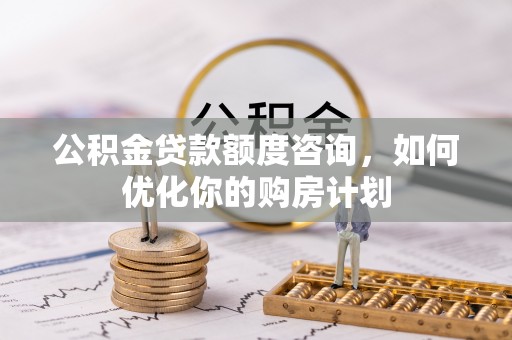 鹤城公积金贷款额度咨询，如何优化你的购房计划