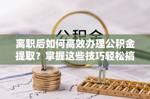 鹤城离职后如何高效办理公积金提取？掌握这些技巧轻松搞定