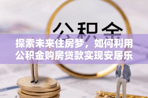鹤城探索未来住房梦，如何利用公积金购房贷款实现安居乐业