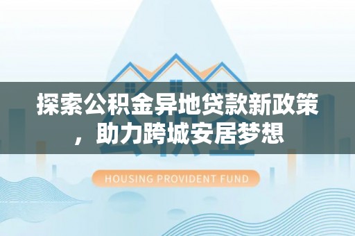 鹤城探索公积金异地贷款新政策，助力跨城安居梦想