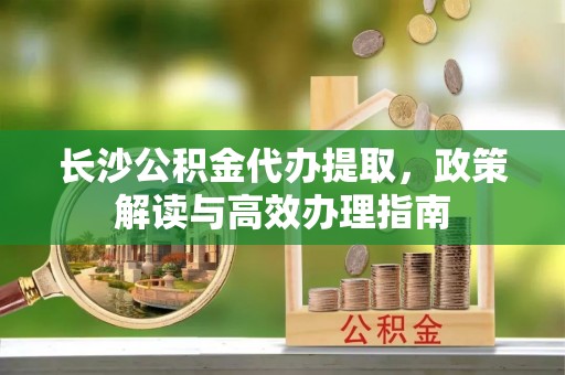 鹤城长沙公积金代办提取，政策解读与高效办理指南