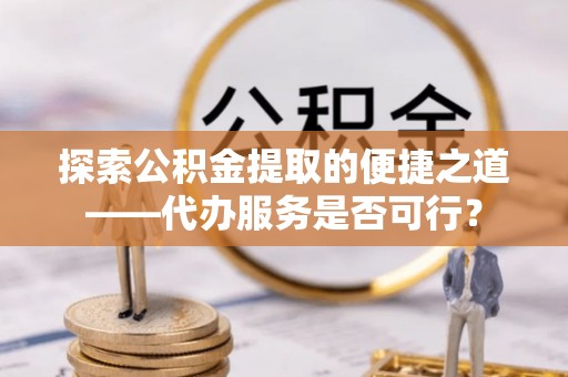 鹤城探索公积金提取的便捷之道——代办服务是否可行？