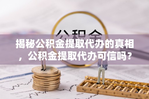 鹤城揭秘公积金提取代办的真相，公积金提取代办可信吗？