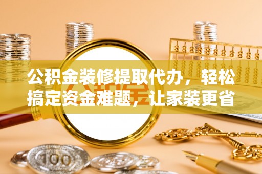 鹤城公积金装修提取代办，轻松搞定资金难题，让家装更省心