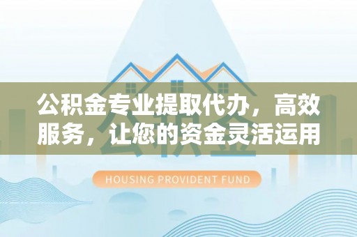 鹤城公积金专业提取代办，高效服务，让您的资金灵活运用