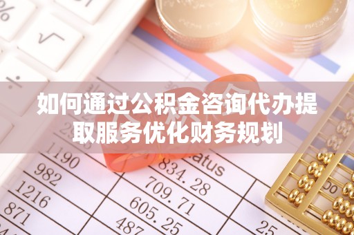 鹤城如何通过公积金咨询代办提取服务优化财务规划