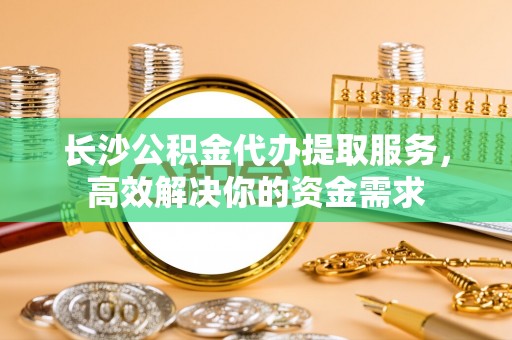鹤城长沙公积金代办提取服务，高效解决你的资金需求