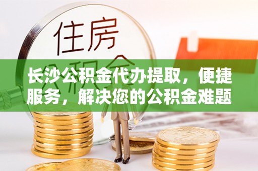 鹤城长沙公积金代办提取，便捷服务，解决您的公积金难题