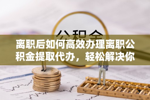 鹤城离职后如何高效办理离职公积金提取代办，轻松解决你的后顾之忧