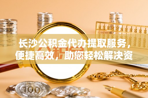 鹤城长沙公积金代办提取服务，便捷高效，助您轻松解决资金需求