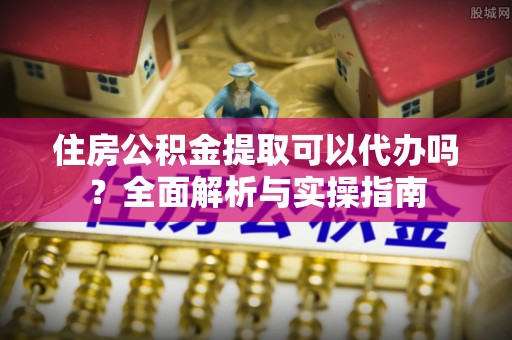 鹤城住房公积金提取可以代办吗？全面解析与实操指南