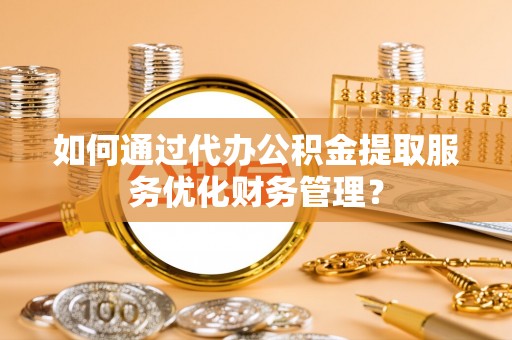 鹤城如何通过代办公积金提取服务优化财务管理？