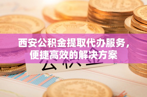 鹤城西安公积金提取代办服务，便捷高效的解决方案