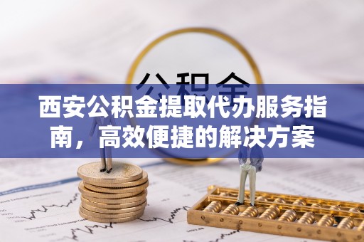 鹤城西安公积金提取代办服务指南，高效便捷的解决方案