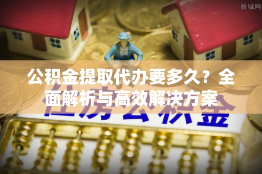 鹤城公积金提取代办要多久？全面解析与高效解决方案