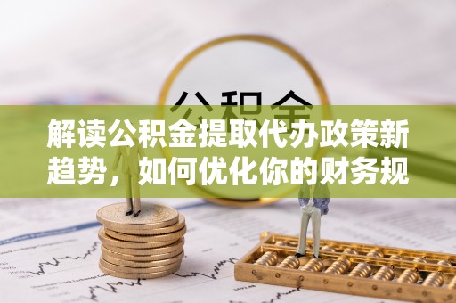 鹤城解读公积金提取代办政策新趋势，如何优化你的财务规划